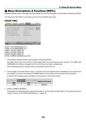 Page 147133
❼ Menu Descriptions & Functions [INFO.]
Displays	the	status 	of 	the 	current 	signal 	and 	lamp 	usage .	This 	item 	has 	nine 	pages .	The 	inf ormation 	included 	is 	as 	f ollows:
TIP:	Pressing	the	HELP	button	on	the	remote	control	will	show	the	[INFO.]	menu	items.
[USAGE TIME]
[LAMP	1	LIFE	REMAINING]	(%)*
[LAMP	2	LIFE	REMAINING]	(%)*
[LAMP	1	HOURS	USED]	(H)
[LAMP	2	HOURS	USED]	(H)
[FILTER	HOURS	USED]	(H)
[TOTAL	CARBON	SAVINGS]	(kg-CO2)
*	 The	progress	indicator	shows	the	percentage	of	remaining...