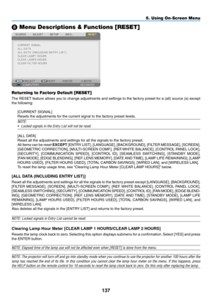 Page 151137
❽ Menu Descriptions & Functions [RESET]
Returning to Factory Default [RESET]
The	RESET	f eature 	allo ws 	y ou 	to 	change 	adjustments 	and 	settings 	to 	the 	f actory 	preset 	f or 	a 	(all) 	source 	(s) 	e xcept 	
the	following:
[CURRENT	SIGNAL]
Resets	the	adjustments	for	the	current	signal	to	the	factory	preset	levels.	
NOTE:
•	 Locked	signals	in	the	Entry	List	will	not	be	reset.
[ALL	DATA]
Reset	all	the	adjustments	and	settings	for	all	the	signals	to	the	factory	preset.
All	items	can	be	r eset...