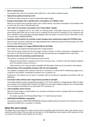 Page 173
•	 Slot	for	optional	board
	 The	projector	has	a	slot	for	the	optional	board	(SB-01HC	or	other	NEC’s	interface	boards).
•	 High	picture	quality	processing	circuit
	 The	Reon-VX	video	processor	is	used	to	project	high	quality	images.
•	 Energy-saving	design	with	a	standby	power	consumption	of	0.4	Watts 	 or 	 less
	 When	the	on-screen 	men u’s 	standb y 	mode 	is 	set 	to 	“P ower 	Sa ving”, 	the 	po wer 	consumption 	in 	the 	standb y 	mode 	
is	0.2	W	 (100-130 	V 	 AC)/ 	 0.4W 	 (200-240V 	 AC).
•...