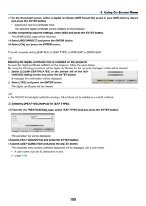 Page 164150
17.	On	the	thumbnail 	screen,	select 	a 	digital 	cer tificate 	(DER 	f ormat 	file) 	sa ved 	in 	y our 	USB 	memor y 	de vice 	
and	press	the	ENTER	button.
•	 Select	your	root	CA	certificate	here.	
 The selected digital certificate will be installed on the projector.
18.	After	completing	required	settings,	 select 	 [OK] 	 and 	 press 	 the 	 ENTER 	 button.
	 The	[WIRELESS]	page	will	be	returned.
19.	Select	[RECONNECT]	and	press	the	ENTER	button.
20.	Select	[OK]	and	press	the	ENTER	button.
This...