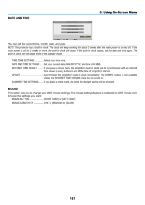Page 175161
DATE  AND TIME
You	can	set	the	current	time,	month,	date,	and	year.
NOTE:	The	projector 	has 	a 	built-in 	clock. 	The 	clock 	will 	keep 	working 	for 	about 	2 	weeks 	after 	the 	main 	power 	is 	turned 	off. 	If 	the 	
main	power	is 	off 	for 	2 	weeks 	or 	more, 	the 	built-in 	clock 	will 	cease. 	If 	the 	built-in 	clock 	ceases, 	set 	the 	date 	and 	time 	again. 	The 	
built-in	clock	will	not	cease	while	in	the	standby	mode.
TIME	ZONE	SETTINGS ��������������Select your time zone�
DATE AND...