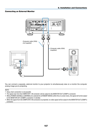 Page 181167
Connecting an External Monitor
You	can	connect 	a 	separ ate, 	e xternal 	monitor 	to 	y our 	projector 	to 	sim ultaneously 	vie w 	on 	a 	monitor 	the 	computer 	
analog	image	you’re	projecting.
NOTE:
•	 Daisy	chain	connection	is	not	possible.
•	 The	signal	only	from	the	COMPUTER	1	IN	connector	will	be	output	to	the	MONITOR	OUT	(COMP1)	connector.
•	 When	[POWER-SAVING] 	or 	[NORMAL2] 	is 	selected 	for 	[ST ANDBY 	MODE] 	within 	the 	on-screen 	menu, 	the 	signal 	will 	not 	be 	output	
to	the...