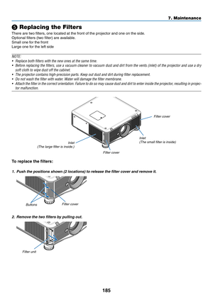 Page 199185
❺ Replacing the Filters
There	are	two	filters,	one	located	at	the	front	of	the	projector	and	one	on	the	side.
Optional	filters	(two	filter)	are	available.
Small	one	for	the	front
Large	one	for	the	left	side
NOTE:
•	 Replace	both	filters	with	the	new	ones	at	the	same	time.
•	 Before	replacing	the 	filters, 	use 	a 	vacuum 	cleaner 	to 	vacuum 	dust 	and 	dirt 	from 	the 	vents 	(inlet) 	of 	the 	projector 	and 	use 	a 	dr y 	
soft cloth to wipe dust off the cabinet.
•	 The	projector	contains...