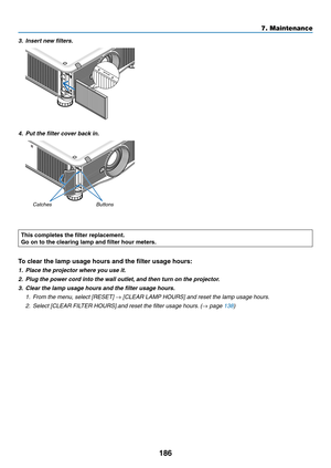 Page 200186
3. Insert new filters.
4. Put the filter cover back in.
Buttons
Catches
This completes the filter replacement.
Go on to the clearing lamp and filter hour meters.
To clear the lamp usage hours and the filter usage hours:
1. Place the pr ojector where you use it.
2. Plug the power cord into the wall outlet, and then turn on the projector.
3.	 Clear	the	lamp	usage	hours	and	the	filter	usage	hours.
1. From the menu, select [RESET] → [CLEAR LAMP HOURS] and reset the lamp usage hours.
2.	 Select	[CLEAR...