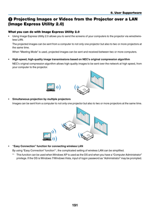 Page 205191
❷ Projecting Images or Videos from the Projector over a LAN 
(Image Express Utility 2.0)
What you can do with Image Express Utility 2.0
•	 Using	Image	Express 	Utility 	2.0 	allo ws 	y ou 	to 	send 	the 	screens 	of 	y our 	computers 	to 	the 	projector 	via 	wired/wire-
less	LAN.
	 The	projected	images 	can 	be 	sent 	from 	a 	computer 	to 	not 	only 	one 	projector 	b ut 	also 	to 	tw o 	or 	more 	projectors 	at 	
the	same	time.
	 When	“Meeting	 Mode”	 is 	 used, 	 projected 	 images 	 can 	 be...