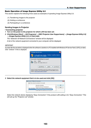 Page 207193
Basic Operation of Image Express Utility 2.0
This	section	explains	the	following	three	cases	as	examples	of	operating	Image	Express	Utility	2.0.
(1)	 Transferring	images	to	the	projector
(2)	 Holding	a	conference
(3)	 Participating	in	a	conference
Sending Images to Projector
•	Connecting	projector
1	 Turn	on	the	power	to	the	projector	for	which	LAN	has	been	set.
2	 Click	Windows 	[Star t] 	→	[All	Programs] 	→	[NEC	Projector 	User 	Suppor tware] 	→	[Image	Express 	Utility 	2.0] 	
→	[Image	Express...