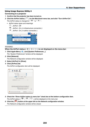 Page 218204
Using Image Express Utility 2
Connecting to a projector
1	 Confirm	that	the	projector	has	been	turned	on.
2	 Click	the	AirPort	status	(		)	on	the	Macintosh	menu	bar,	and 	 click 	“T urn 	 AirPort 	 On”.
 The AirPort status is changed to “  ” or “  ”.
•	 AirPort	status	types	and	meanings
 ...AirPort : Off
 ...AirPort : On ( in infrastructure connection )
 ...AirPort : On ( in adhoc connection )
REFERENCE:
When the AirPort status (  /  / 	)	is	not	displayed	on	the	menu	bar:
1	 Click	Apple	Menu	(		)	and...