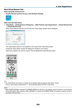 Page 222208
Start Virtual Remote Tool
Start using the shortcut icon
•	 Double-click	the	shortcut	icon		on	the	Windows 	 Desktop.
Start from the Start menu
•	 Click	[Start] 	→	[All	Programs] 	or 	[Pr ograms] 	→	[NEC	Projector 	User 	Suppor tware] 	→	[Virtual	Remote 	T ool] 	
→	[Virtual	Remote	Tool].
 When Virtual Remote Tool starts for the first time, “Easy Setup” window will be displayed.
 The “Easy Setup” feature is not available on this model. Click “Close Easy Setup”.
 Closing the “Easy Setup” window will...