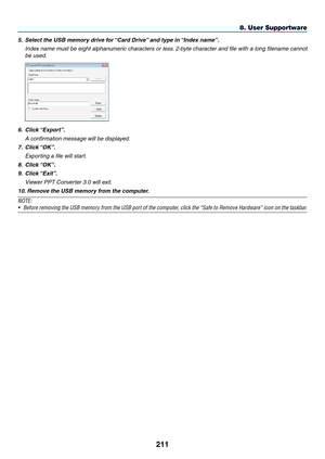 Page 225211
5.	 Select	the	USB	memory	drive	for	“Card 	 Drive”	 and 	 type 	 in 	“Inde x 	 name”.
	 Index	name	m ust 	be 	eight 	alphan umeric 	char acters 	or 	less .	2-b yte 	char acter 	and 	file 	with 	a 	long 	filename 	cannot 	
be used.
6.	 Click	“Export”.
 A confirmation message will be displayed.
7.	 Click	“OK”.
 Exporting a file will start.
8.	 Click	“OK”.
9.	 Click	“Exit”.
 Viewer PPT Converter 3.0 will exit.
10.	Remove 	 the 	 USB 	 memory 	 from 	 the 	 computer.
NOTE:
•	 Before	removing	the 	USB...