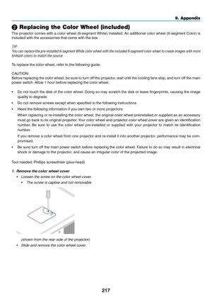 Page 231217
❷ Replacing the Color Wheel (included)
The	projector	comes 	with 	a 	color 	wheel 	(6-segment 	White) 	installed.	An 	additional 	color 	wheel 	(6-segment 	Color) 	is 	
included	with	the	accessories	that	come	with	the	box.	
TIP:
You	can	replace 	the 	pre-installed 	6-segment 	White 	color 	wheel 	with 	the 	included 	6-segment 	color 	wheel 	to 	create 	images 	with 	more 	
brilliant colors to match the source.
To	replace	the	color	wheel,	refer	to	the	following	guide.
CAUTION:
Before	replacing	the...
