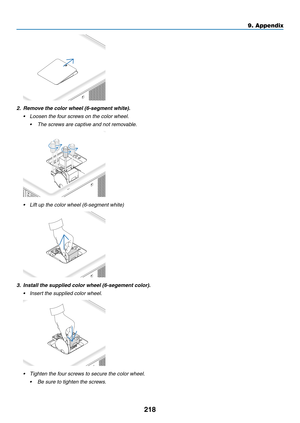 Page 232218
2. Remove the color wheel (6-segment white).
•	 Loosen	the	four	screws	on	the	color	wheel.
	 •	 The	screws	are	captive	and	not	removable.
•	 Lift	up	the	color	wheel	(6-segment	white)
3. Install the supplied color wheel (6-segement color).
•	 Insert	the	supplied	color	wheel.
•	 Tighten	the	four	screws	to	secure	the	color	wheel.
	 •	 Be	sure	to	tighten	the	screws.
9. Appendix  