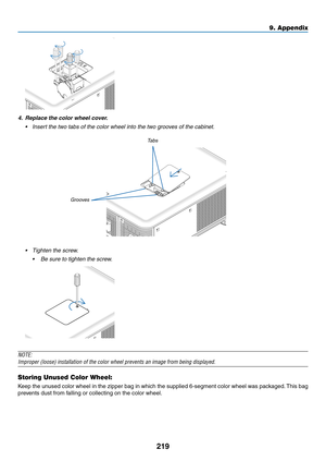 Page 233219
4. Replace the color wheel cover.
•	 Insert	the	two	tabs	of	the	color	wheel	into	the	two	grooves	of	the	cabinet.
Tabs
Grooves
•	 Tighten	the	screw.
	 •	 Be	sure	to	tighten	the	screw.
NOTE:
Improper	(loose)	installation	of	the	color	wheel	prevents	an	image	from	being	displayed.
Storing Unused Color Wheel:
Keep	the 	un used 	color 	wheel 	in 	the 	zipper 	bag 	in 	which 	the 	supplied 	6-segment 	color 	wheel 	w as 	pac kaged.	This 	bag 	
prevents	dust	from	falling	or	collecting	on	the	color	wheel.
9....