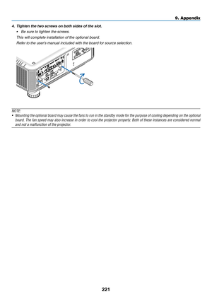 Page 235221
4.	 Tighten	the	two	screws	on	both	sides	of	the	slot.
•	 Be	sure	to	tighten	the	screws.
 This will complete installation of the optional board.
 Refer to the user’s manual included with the board for source selection.
NOTE:
•	 Mounting	the	optional 	board 	may 	cause 	the 	fans 	to 	run 	in 	the 	standby 	mode 	for 	the 	purpose 	of 	cooling 	depending 	on 	the 	optional 	
board.	The	fan 	speed 	may 	also 	increase 	in 	order 	to 	cool 	the 	projector 	properly . 	Both 	of 	these 	instances 	are...