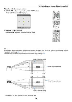 Page 3824
Adjusting with the remote control
1.	 Hold	the	CTL	button	and	press	the	ECO/L-SHIFT	button.
 The Lens Shift screen will be displayed. 
2. Press the ▼▲◀ or ▶ button.
 Use the ▼▲◀▶ buttons to move the projected image.
TIP:	
•	 The	diagram	below 	shows 	the 	lens 	shift 	adjustment 	range 	for 	the 	desktop 	front. 	T o 	raise 	the 	projection 	position 	higher 	than 	this, 	
use	the	tilt	feet.	(→ page 29)
•	 For	the	ceiling	mount/front	projection	lens	shift	adjustment	range,	see	page	216.
1V
1H
0.1H...