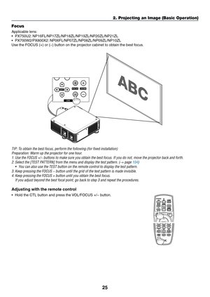 Page 3925
Focus
Applicable	lens:	
•	 PX750U2:	NP16FL/NP17ZL/NP18ZL/NP19ZL/NP20ZL/NP21ZL
•	 PX700W2/PX800X2:	 NP06FL/NP07ZL/NP08ZL/NP09ZL/NP10ZL
Use	the	FOCUS	(+)	or	(−)	button	on	the	projector	cabinet	to	obtain	the	best	focus.
TIP:	To	obtain	the	best	focus,	perform	the	following	(for	fixed	installation)
Preparation:	Warm	up	the	projector	for	one	hour.
1.	Use	the	FOCUS	+/−	buttons	to	make	sure	you	obtain	the	best	focus.	If	you	do	not,	move	the	projector	back	and	forth.
2.	Select	the	[TEST	PATTERN]	from	the	menu...