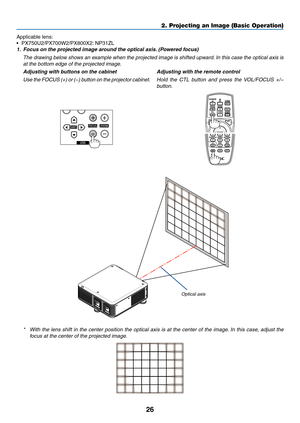 Page 4026
Applicable	lens:	
•	 PX750U2/PX700W2/PX800X2:	NP31ZL
1.	 Focus	on	the	projected	image	around	the	optical	axis.	 (Powered 	 focus)
	 The	drawing	belo w 	sho ws 	an 	e xample 	when 	the 	projected 	image 	is 	shifted 	upw ard.	In 	this 	case 	the 	optical 	axis 	is 	
at the bottom edge of the projected image. 
Adjusting with buttons on the cabinet
Use the FOCUS (+) or (−) button on the projector cabinet. Adjusting with the remote control
Hold the CTL button and press the VOL/FOCUS +/− 
button.
Optical...