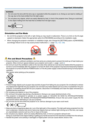 Page 5iii
WARNING
•	 Do	not	co ver 	the 	lens 	with 	the 	lens 	cap 	or 	equiv alent 	while 	the 	projector 	is 	on.	Doing 	so 	can 	lead 	to 	melting 	of 	
the	cap	due	to	the	heat	emitted	from	the	light	output.
•	 Do	not	place 	an y 	objects , 	which 	are 	easily 	aff ected 	b y 	heat, 	in 	front 	of 	the 	projector 	lens .	Doing 	so 	could 	lead 	
to	the	object	melting	from	the	heat	that	is	emitted	from	the	light	output.	
Orientation and Fan Mode
•	 Do	not	tilt 	the 	projector 	to 	the 	left 	or 	r ight....