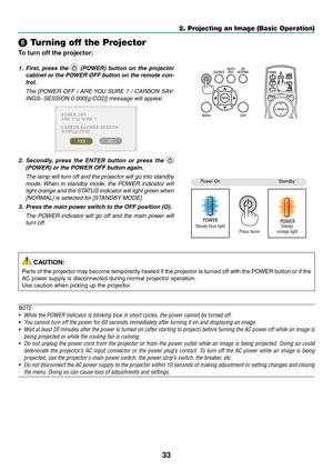 Page 4733
❽ Turning off the Projector
To turn off the projector:
1. First, press the 	(POWER)	b utton 	on 	the 	pr ojector 	
cabinet	or	the 	PO WER 	OFF 	b utton 	on 	the 	remote 	con-
trol. 
 The [PO WER OFF / ARE YOU SURE ? / CARBON SAV-
INGS-	SESSION	0.000[g-CO2]]	message	will	appear.
2.	 Secondly,	press 	the 	ENTER 	b utton 	or 	press 	the 	 
(POWER)	or	the	POWER	OFF	button	again.
 The lamp will turn off and the projector will go into standby 
mode. When in standby mode, the POWER indicator will 
light...