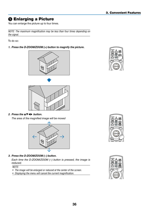 Page 5036
❺ Enlarging a Picture
You	can	enlarge	the	picture	up	to	four	times.
NOTE:	The	maximum 	magnification 	may 	be 	less 	than 	four 	times 	depending 	on 	
the signal.
To	do	so:
1.	 Press	the	D-ZOOM/ZOOM	(+)	button	to	magnify	the	picture.
2. Press the ▲▼◀▶ button.
 The area of the magnified image will be moved
3.	 Press	the	D-ZOOM/ZOOM	(−)	button.
 Each time the D-ZOOM/ZOOM (−) button is pressed, the image is 
reduced.
NOTE: 
•	 The	image	will	be	enlarged	or	reduced	at	the	center	of	the	screen.
•...