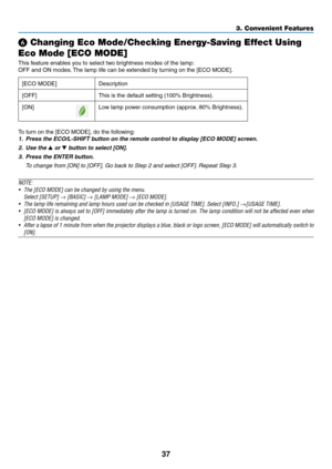 Page 5137
❻ Changing Eco Mode/Checking Energy-Saving Effect Using 
Eco Mode [ECO MODE]
This	feature	enables	you	to	select	two	brightness	modes	of	the	lamp:
OFF	and	ON	modes.	The	 lamp 	 life 	 can 	 be 	 extended 	 by 	 turning 	 on 	 the 	 [ECO 	 MODE].
[ECO	MODE]	Description
[OFF]
This	is	the	default	setting	(100%	Brightness).
[ON]Low	lamp	power	consumption	(approx.	 80% 	 Brightness).
To	turn	on	the	[ECO	MODE],	do	the	following:	
1.	 Press	the	ECO/L-SHIFT	button	on	the	remote	control	to	display	[ECO	MODE]...