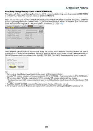 Page 5238
Checking Energy-Saving Effect [CARBON METER]
This	feature	will 	sho w 	energy-sa ving 	eff ect 	in 	ter ms 	of 	CO2	emission	reduction 	(kg) 	when 	the 	projector’ s 	[ECO 	MODE] 	
is	set	to	[OFF],	or	[ON].	This	 feature 	 is 	 called 	 as 	 [CARBON 	 METER].
There	are	tw o 	messages:	[T OTAL 	CARBON 	SA VINGS] 	and 	[CARBON 	SA VINGS-SESSION].	The 	[T OTAL 	CARBON 	
SAVINGS]	message	sho ws 	the 	total 	amount 	of 	CO2	emission	reduction 	from 	the 	time 	of 	shipment 	up 	to 	no w.	Y ou 	can 	
check...