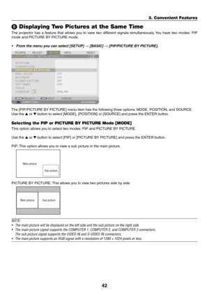 Page 5642
❽ Displaying Two Pictures at the Same Time
The	projector	has 	a 	f eature 	that 	allo ws 	y ou 	to 	vie w 	tw o 	diff erent 	signals 	sim ultaneously.	Y ou 	ha ve 	tw o 	modes:	PIP 	
mode	and	PICTURE	BY	PICTURE	mode.
•	 From	the	menu	you	can	select	[SETUP]	→	[BASIC]	→	[PIP/PICTURE	BY	PICTURE].	
The	[PIP/PICTURE	BY	PICTURE]	menu	item	has	the	following	three	options:	MODE, 	 POSITION, 	 and 	 SOURCE.
Use	the	▲	or	▼	button	to	select	[MODE],	[POSITION]	or	[SOURCE]	and	press	the	ENTER	button.
Selecting the...