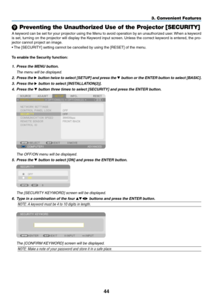 Page 5844
❾ Preventing the Unauthorized Use of the Projector [SECURITY]
A	keyword	can 	be 	set 	f or 	y our 	projector 	using 	the 	Men u 	to 	a void 	oper ation 	b y 	an 	unauthor ized 	user .	When 	a 	k eyword 	
is	set,	turning 	on 	the 	projector 	will 	displa y 	the 	K eyword 	input 	screen.	Unless 	the 	correct 	k eyword 	is 	entered, 	the 	pro-
jector	cannot	project	an	image.	
•	The	 [SECURITY] 	 setting 	 cannot 	 be 	 cancelled 	 by 	 using 	 the 	 [RESET] 	 of 	 the 	 menu.
To	enable	the	Security...