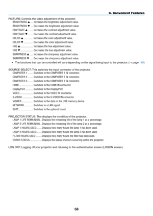 Page 7258
PICTURE:	Controls 	 the 	 video 	 adjustment 	 of 	 the 	 projector.
BRIGHTNESS ▲ ����Increases the brightness adjustment value�
BRIGHTNESS ▼ ����Decreases the brightness adjustment value�
CONTRAST ▲ ��������Increases the contrast adjustment value�
CONTRAST ▼ ��������Decreases the contrast adjustment value�
COLOR ▲ ��������������Increases the color adjustment value�
COLOR ▼ ��������������Decreases the color adjustment value�
HUE ▲ �������������������Increases the hue adjustment value�
HUE ▼...