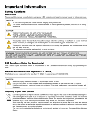 Page 3i
Important Information
Safety Cautions
Precautions
Please	read	this	manual	carefully	before	using	your	NEC	projector	and	keep	the	manual	handy	for	future	reference.
CAUTION
To	turn	off	main	power,	be	sure	to	remove	the	plug	from	power	outlet.
The	power	 outlet	socket	 should	 be	installed	 as	near	 to	the	 equipment	 as	possible,	 and	should	 be	easily	
accessible.
CAUTION
TO	PREVENT	SHOCK,	DO	NOT	OPEN	 THE	CABINET.
THERE	ARE	HIGH-VOLTAGE	COMPONENTS	INSIDE.
REFER	SERVICING	TO	QUALIFIED	SERVICE...