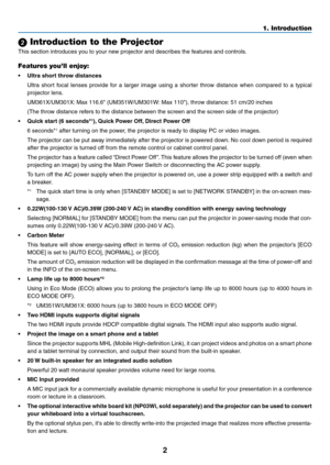 Page 132
1. Introduction
 Introduction to the Projector
This	section	introduces	you	to	your	new	projector	and	describes	the	features	and	controls.
Features you’ll enjoy:
•	 Ultra	short	throw	distances	
	 Ultra	short	focal	lenses	 provide	 for	a	larger	 image	 using	a	shorter	 throw	distance	 when	compared	 to	a	typical	
projector	lens.
	 UM361X/UM301X: 	Max	116.6"	(UM351W/UM301W: 	Max	110"),	throw	distance:	51	cm/20	inches
	 (The	throw	distance	refers	to	the	distance	between	the	screen	and	the	screen...