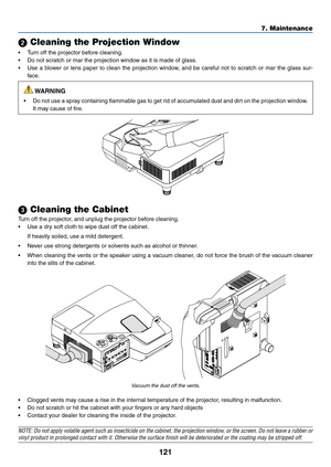 Page 132121
7. Maintenance
 Cleaning the Projection Window
•	 Turn	off	the	projector	before	cleaning.
•	 Do	not	scratch	or	mar	the	projection	window	as	it	is	made	of	glass.
•	 Use	a	blower	 or	lens	 paper	 to	clean	 the	projection	 window,	and	be	careful	 not	to	scratch	 or	mar	 the	glass	 sur-
face.
 WARNING
•	 Do	 not	use	 a	spray	 containing	 flammable	 gas	to	get	 rid	of	accumulated	 dust	and	dirt	on	the	 projection	 window.	
It	may	cause	of	fire.
 Cleaning the Cabinet
Turn	off	the	projector,	and	unplug...