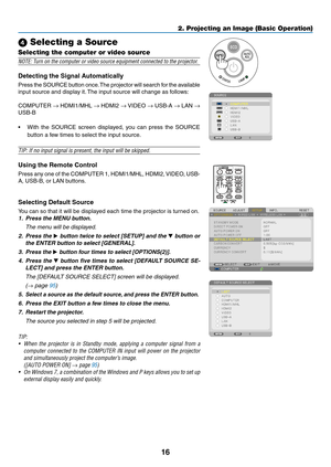 Page 2716
2. Projecting an Image (Basic Operation)
 Selecting a Source
Selecting the computer or video source
NOTE:	Turn	on	the	computer	or	video	source	equipment	connected	to	the	projector.
Detecting	the	Signal	Automatically
Press	the 	SOURCE 	button 	once. 	The 	projector 	will 	search 	for 	the 	available	
input	source	and	display	it. 	The	input	source	will	change	as	follows: 	
COMPUTER	→	HDMI1/MHL	→	HDMI2	→	VIDEO	→	 USB-A	→	LAN	→ 
USB-B
•	 With	 the	SOURCE	 screen	displayed,	 you	can	 press	 the	SOURCE...