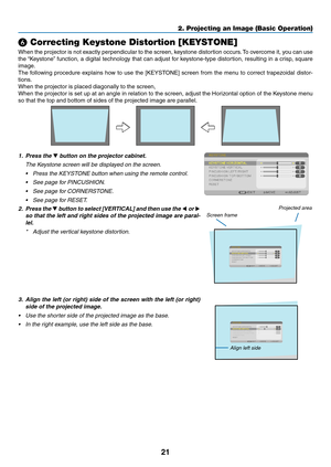 Page 3221
2. Projecting an Image (Basic Operation)
❻ Correcting Keystone Distortion [KEYSTONE]
When	the	projector	 is	not	 exactly	 perpendicular	 to	the	 screen,	 keystone	 distortion	 occurs.	To	 overcome	 it,	you	 can	 use	
the	“Keystone” 	function,	 a	digital	 technology	 that	can	adjust	 for	keystone-type	 distortion,	resulting	in	a	crisp,	 square	
image.
The	following	 procedure	 explains	how	to	use	 the	[KEYSTONE]	 screen	from	the	menu	 to	correct	 trapezoidal	 distor-
tions.
When	the	projector	is	placed...