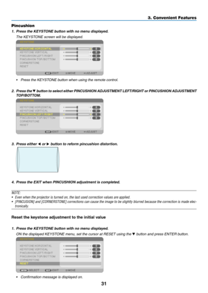 Page 4231
3. Convenient Features
Pincushion
1.	 Press	the	KEYSTONE	button	with	no	menu	displayed.
 The KEYSTONE screen will be displayed.
 
•	 Press	the	KEYSTONE	button	when	using	the	remote	control.
2. Press the 	button 	to	 select	 either	PINCUSHION 	ADJUSTMENT 	LEFT/RIGHT 	or	 PINCUSHION 	ADJUSTMENT 	
TOP/BOTTOM.
 
3. Press either  or  button to reform pincushion distortion.
 
4.	 Press	the	EXIT	when	PINCUSHION	adjustment	is	completed.
NOTE:	
•	 Even	when	the	projector	is	turned	on,	the	last	used...