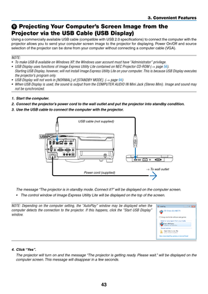 Page 5443
3. Convenient Features
 Projecting Your Computer’s Screen Image from the 
Projector via the USB Cable (USB Display)
Using	 a	commercially	 available	USB	cable	 (compatible	 with	USB	 2.0	specifications)	 to	connect	 the	computer	 with	the	
projector	 allows	you	to	send	 your	computer	 screen	image	to	the	 projector	 for	displaying. 	Power	 On/Off	 and	source	
selection	of	the	projector	can	be	done	from	your	computer	without	connecting	a	computer	cable	(VGA).
NOTE:
•	 To	make	USB-B	available	on...