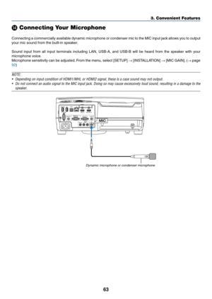 Page 7463
3. Convenient Features
 Connecting Your Microphone
 
Connecting	a	commercially	 available	dynamic	microphone	 or	condenser	 mic	to	the	 MIC	 input	 jack	allows	 you	to	output	
your	mic	sound	from	the	built-in	speaker.
Sound	 input	from	all	input	 terminals	 including	LAN,	USB-A,	 and	USB-B	 will	be	heard	 from	the	speaker	 with	your	
microphone	voice. 	
Microphone	sensitivity	can	be	adjusted. 	From	 the	menu,	 select	[SETUP]	→	[INSTALLATION]	→	[MIC	 GAIN]. 	(→	page	
92)
NOTE:
•	 Depending	on	input...