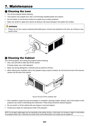 Page 154141
7. Maintenance
❶ Cleaning the Lens
•	 Turn	off	the	projector	before	cleaning.
•	 The	projector	has	a	plastic	lens.	Use 	 a 	 commercially 	 available 	 plastic 	 lens 	 cleaner.
•	 Do	not	scratch	or	mar	the	lens	surface	as	a	plastic	lens	is	easily	scratched.
•	 Never	use	alcohol	or	glass	lens	cleaner	as	doing	so	will	cause	damage	to	the	plastic	lens	surface.
 WARNING
•	 Please	do	not 	use 	a 	spr ay 	containing 	flammab le 	gas 	to 	remo ve 	dust 	attached 	to 	the 	lens , 	etc.	Doing 	so 	ma y...