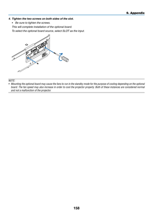 Page 171158
4.	 Tighten	the	two	screws	on	both	sides	of	the	slot.
•	 Be	sure	to	tighten	the	screws.
	 This	will	complete	installation	of	the	optional	board.
	 To	select	the	optional	board	source,	select	SLOT	as	the	input.
NOTE:
•	 Mounting	the	optional 	board 	may 	cause 	the 	fans 	to 	run 	in 	the 	standby 	mode 	for 	the 	purpose 	of 	cooling 	depending 	on 	the 	optional 	
board.	The	fan 	speed 	may 	also 	increase 	in 	order 	to 	cool 	the 	projector 	properly . 	Both 	of 	these 	instances 	are 	considered...