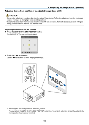 Page 3219
Adjusting the vertical position of a projected image (Lens shift)
 CAUTION
•	 Perform	the	adjustment 	from 	behind 	or 	from 	the 	side 	of 	the 	projector .	P erforming 	adjustment 	from 	the 	front 	could 	
expose	your	eyes	to	strong	light	which	could	injure	them.
•	 Keep	hands	a way 	from 	the 	lens 	hood 	while 	the 	lens 	shift 	is 	in 	oper ation.	F ailure 	to 	do 	so 	could 	result 	in 	fingers 	
being	pinched	between	the	lens	and	the	lens	hood.
Adjusting with buttons on the cabinet
1. Press...