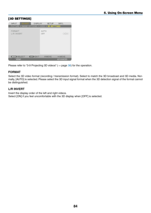 Page 9784
[3D SETTINGS]
Please	refer	to	“3-9	 Projecting 	 3D 	 videos”	 (→	page	38)	for	the	operation.
FORMAT
Select	the	3D 	video 	f ormat 	(recording 	/ 	tr ansmission 	f ormat).	Select 	to 	match 	the 	3D 	broadcast 	and 	3D 	media.	Nor-
mally,	[AUTO]	is 	selected.	Please 	select 	the 	3D 	input 	signal 	f ormat 	when 	the 	3D 	detection 	signal 	of 	the 	f ormat 	cannot 	
be	distinguished.
L/R	INVERT
Invert	the	display	order	of	the	left	and	right	videos.
Select	[ON]	if	you	feel	uncomfortable	with	the	3D...