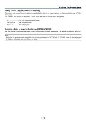 Page 126113
Setting	Closed	Caption	[CLOSED	CAPTION]
This	option	sets 	se veral 	closed 	caption 	modes 	that 	allo w 	te xt 	to 	be 	super imposed 	on 	the 	projected 	image 	of 	Video 	
or	S-Video.
The	subtitles	and	text	will	be	displayed	a	short	while	after	the	on-screen	menu	disappears.
OFF ������������������������This exits the closed caption mode�
CAPTION 1-4 ���������Text is superimposed�
TEXT 1-4 ����������������Text is displayed�
Selecting	a	Color	or	Logo	for	Background	[BACKGROUND]
Use	this	feature 	to...