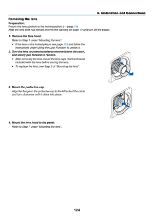 Page 137124
Removing the lens
Preparation:	
Return	the	lens	position	to	the	home	position.	(→	page	19)
After	the	lens	shift	has	moved,	refer	to	the	warning	on	page	19	and	turn	off	the	power.
1. Remove the lens hood.
	 Refer	to	Step	1	under	“Mounting	 the 	 lens”.
•	 If	the	lens 	unit 	is 	loc ked 	please 	see 	page 	122	and	follow 	the 	
instructions	under	Using	the	Lock	Function	to	unlock	it.
2.	 Turn	the	lens 	counter clockwise 	to 	remo ve 	it 	fr om 	the 	catc h,	
and	slowly	pull	forward	to	remove.
•	 After...