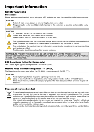 Page 3i
Important Information
Safety Cautions
Precautions
Please	read	this	manual	carefully	before	using	your	NEC	projector	and	keep	the	manual	handy	for	future	reference.
CAUTION
To	turn	off	main	power,	be	sure	to	remove	the	plug	from	power	outlet.
The	power	outlet 	soc ket 	should 	be 	installed 	as 	near 	to 	the 	equipment 	as 	possib le, 	and 	should 	be 	easily 	
accessible.
CAUTION
TO	PREVENT	SHOCK,	DO	NOT	OPEN	THE	 CABINET.
THERE	ARE	HIGH-VOLTAGE	COMPONENTS	INSIDE.
REFER	SERVICING	TO 	 QUALIFIED...