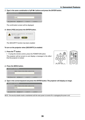 Page 4936
7.	 Type	in	the	same	combination	of	▲▼◀▶ buttons and press the ENTER button.
	 The	confirmation	screen	will	be	displayed.
8.	 Select	[YES]	and	press	the	ENTER	button.
	 The	SECURITY	function	has	been	enabled.
To	turn	on	the	projector	when	[SECURITY]	is	enabled:
1. Press the  button.
•	 If	using	the	remote	control,	press	the	POWER	ON	button.
	 The	projector	will 	be 	tur ned 	on 	and 	displa y 	a 	message 	to 	the 	eff ect 	
that	the	projector	is	locked.
 
2. Press the MENU button.
3. Type in the...