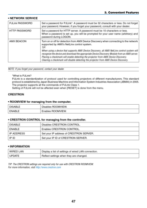 Page 6047
•	NETWORK	SERVICE
PJLink	PASSWORDSet	a	password 	f or 	PJLink*.	A 	pass word 	m ust 	be 	32 	char acters 	or 	less .	Do 	not 	f orget 	
your	password.	However, 	 if 	 you 	 forget 	 your 	 password, 	 consult 	 with 	 your 	 dealer.
HTTP	PASSWORDSet	a	password	for	HTTP	server.	A 	 password 	 must 	 be 	 10 	 characters 	 or 	 less.
When	a	pass word 	is 	set 	up , 	y ou 	will 	be 	prompted 	f or 	y our 	user 	name 	(arbitr ary) 	and 	
password	during	LOGON.
AMX	BEACONTurn	on	or 	off 	f or 	detection...