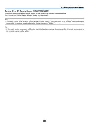 Page 119106
Turning	On	or	Off	Remote	Sensor	[REMOTE	SENSOR]
This	option	determines	which	remote	sensor	on	the	projector	is	enabled	in	wireless	mode.
The	options	are:	FRONT/BACK, 	 FRONT, 	 BACK, 	 and 	 HDBaseT.	
NOTE:
•	 The	remote	control 	of 	the 	projector 	will 	not 	be 	able 	to 	receive 	signals 	if 	the 	power 	supply 	of 	the 	HDBaseT 	transmission 	device 	
connected	to	the	projector	is	switched	on	when	this	has	been	set	to	“HDBaseT”.
TIP:
•	 If	the	remote 	control 	system 	does 	not 	function 	when...