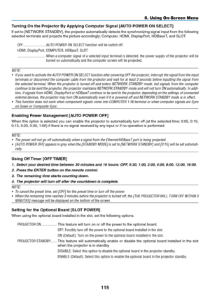 Page 128115
Turning	On	the	Projector	By	Applying	Computer	Signal	[AUTO	POWER	ON	SELECT]
If	set	to 	[NETW ORK 	ST ANDBY], 	the 	projector 	automatically 	detects 	the 	synchronizing 	signal 	input 	from 	the 	f ollowing 	
selected	terminals	and	projects	the	picture	accordingly:	Computer, 	 HDMI, 	 DisplayPort, 	 HDBaseT, 	 and 	 SLOT.
OFF ������������������������AUTO POWER ON SELECT function will be switch off�
HDMI, DisplayPort, COMPUTER, HDBaseT, SLOT
 ������������������������������When a computer signal of a...