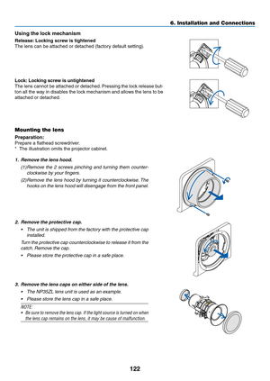 Page 135122
Using	the	lock	mechanism
Release:	Locking 	 screw 	 is 	 tightened
The	lens	can	be	attached	or	detached	(factory	default	setting).
Lock:	Locking 	 screw 	 is 	 untightened
The	lens	cannot 	be 	attached 	or 	detached.	Pressing 	the 	loc k 	release 	b ut-
ton	all	the 	w ay 	in 	disab les 	the 	loc k 	mechanism 	and 	allo ws 	the 	lens 	to 	be 	
attached	or	detached.
Mounting the lens
Preparation:	
Prepare	a	flathead	screwdriver.
*	 The	illustration	omits	the	projector	cabinet.
1. Remove the lens hood....