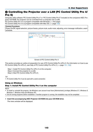 Page 162149
❹ Controlling the Projector over a LAN (PC Control Utility Pro 4/
Pro 5)
Using	the 	utility 	softw are 	“PC 	Control 	Utility 	Pro 	4”	or 	“PC 	Control 	Utility 	Pro 	5”	included 	on 	the 	companion 	NEC 	Pro-
jector	CD-ROM,	the	projector	can	be	controlled	from	a	computer	over	a	LAN.
PC	Control	Utility	Pro	4	is	a	program	compatible	with	Windows.	 (→	this	page)
PC	Control	Utility	Pro	5	is	a	program	compatible	with	Mac	OS.	(→	page	152)
Control Functions
Power	On/Off, 	signal 	selection, 	picture 	freez...