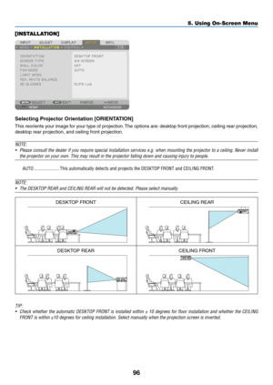 Page 10996
[INSTALLATION]
Selecting	Projector	Orientation	[ORIENTATION]
This	reorients	y our 	image 	f or 	y our 	type 	of 	projection.	The 	options 	are:	desktop 	front 	projection, 	ceiling 	rear 	projection, 	
desktop	rear	projection,	and	ceiling	front	projection.
NOTE: 
•	 Please	consult	the 	dealer 	if 	you 	require 	special 	installation 	ser vices 	e.g. 	when 	mounting 	the 	projector 	to 	a 	ceiling. 	Never 	install 	
the projector on your own. This may result in the projector falling down\
 and causing...